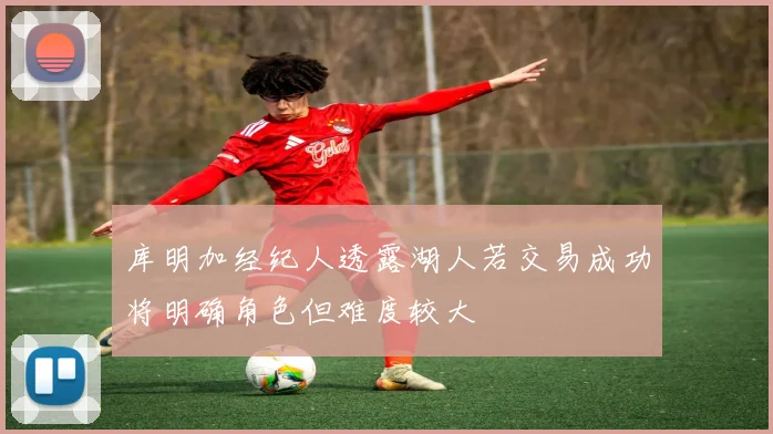 库明加经纪人透露湖人若交易成功将明确角色但难度较大