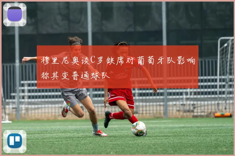 穆里尼奥谈C罗缺席对葡萄牙队影响称其变普通球队