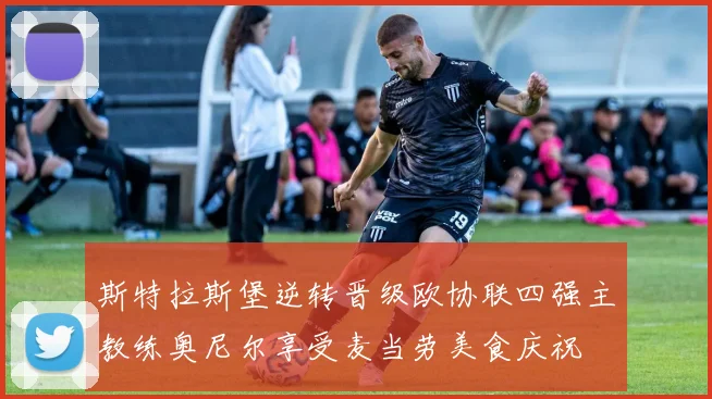 斯特拉斯堡逆转晋级欧协联四强主教练奥尼尔享受麦当劳美食庆祝