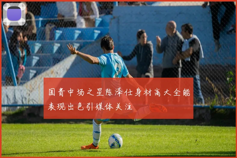 国青中场之星陈泽仕身材高大全能表现出色引媒体关注