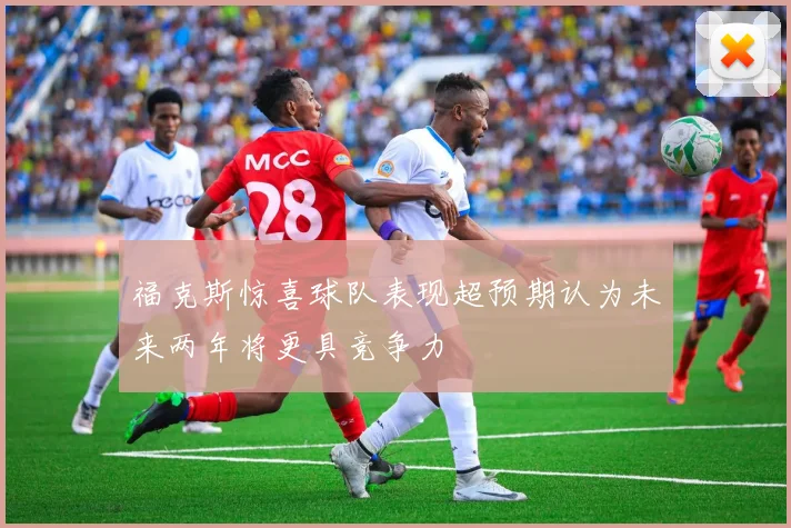 福克斯惊喜球队表现超预期认为未来两年将更具竞争力