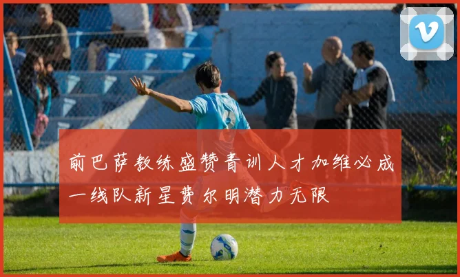 前巴萨教练盛赞青训人才加维必成一线队新星费尔明潜力无限