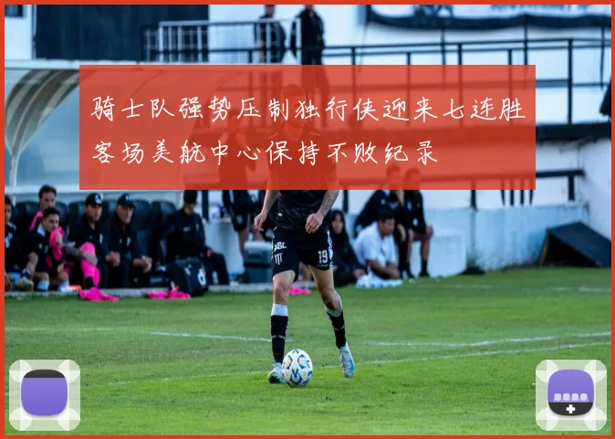 骑士队强势压制独行侠迎来七连胜客场美航中心保持不败纪录