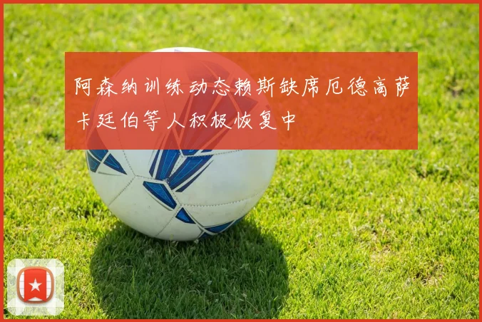 阿森纳训练动态赖斯缺席厄德高萨卡廷伯等人积极恢复中