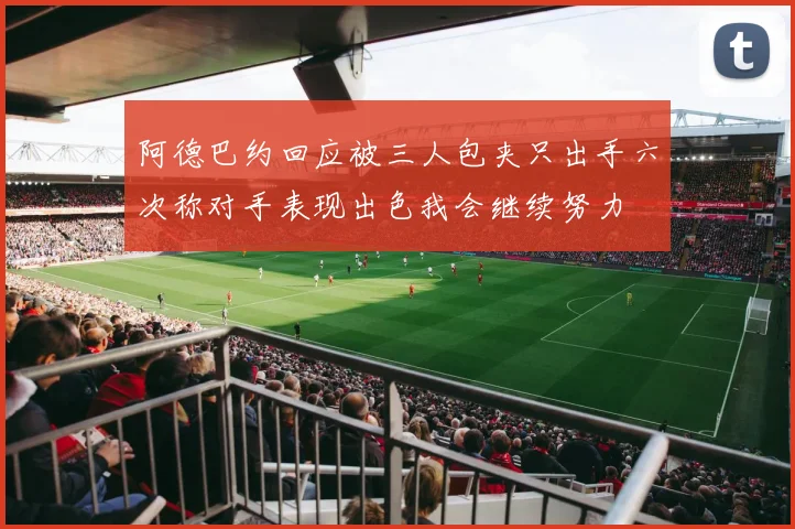 阿德巴约回应被三人包夹只出手六次称对手表现出色我会继续努力