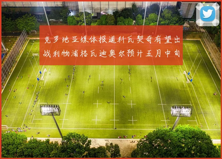 克罗地亚媒体报道科瓦契奇有望出战利物浦格瓦迪奥尔预计五月中旬回归