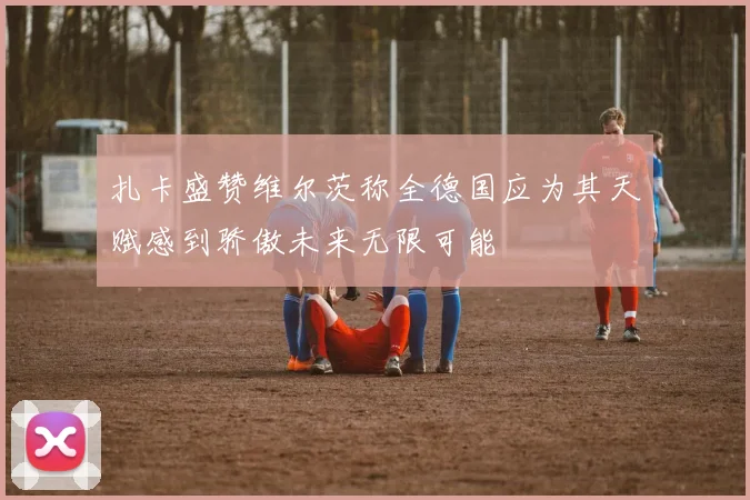 扎卡盛赞维尔茨称全德国应为其天赋感到骄傲未来无限可能