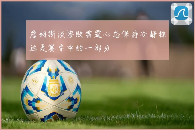 詹姆斯谈惨败雷霆心态保持冷静称这是赛季中的一部分
