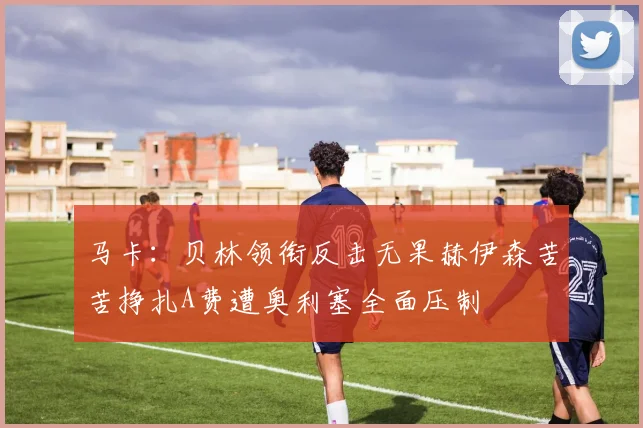 马卡：贝林领衔反击无果赫伊森苦苦挣扎A费遭奥利塞全面压制