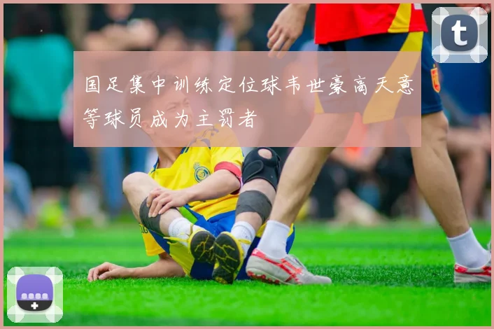 国足集中训练定位球韦世豪高天意等球员成为主罚者