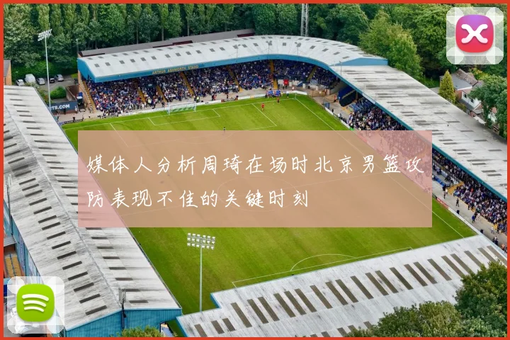 媒体人分析周琦在场时北京男篮攻防表现不佳的关键时刻