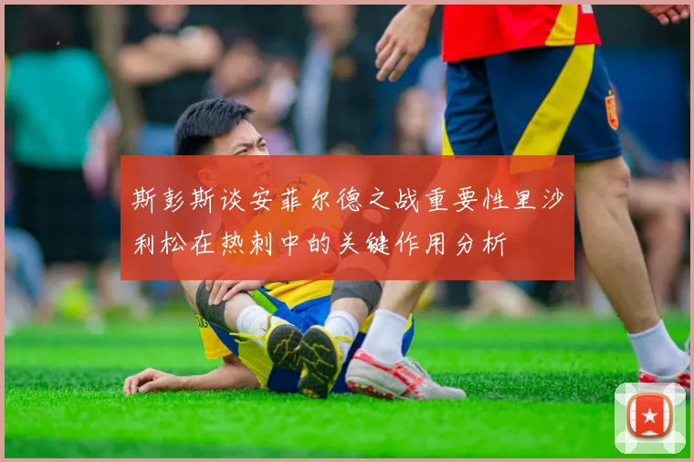 斯彭斯谈安菲尔德之战重要性里沙利松在热刺中的关键作用分析