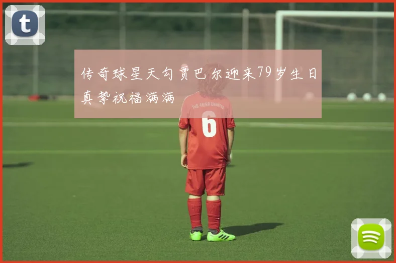 传奇球星天勾贾巴尔迎来79岁生日真挚祝福满满