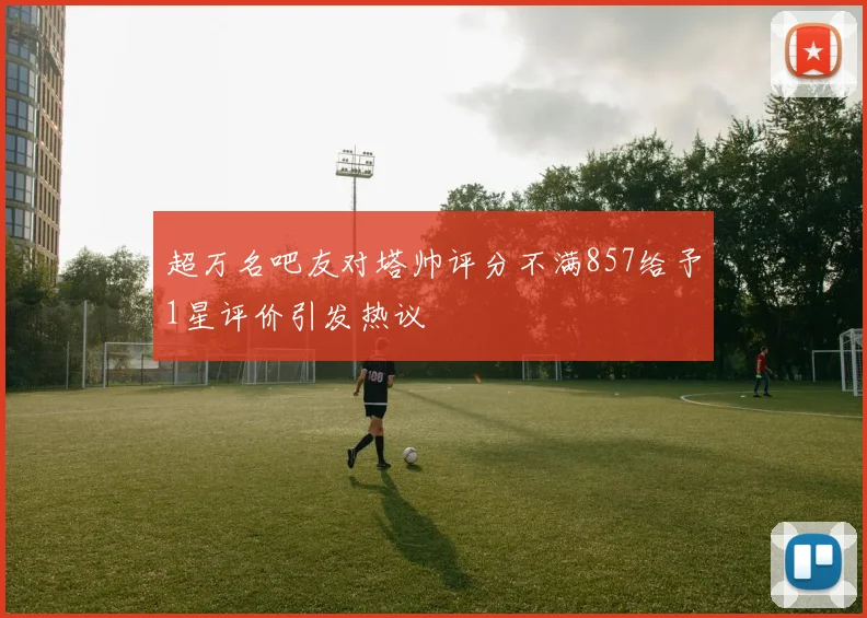 超万名吧友对塔帅评分不满857给予1星评价引发热议