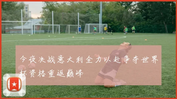 今夜决战意大利全力以赴争夺世界杯资格重返巅峰
