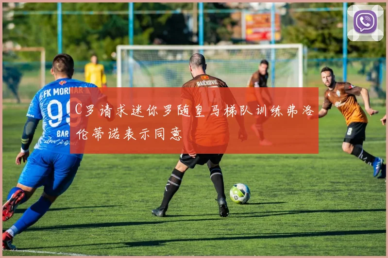 C罗请求迷你罗随皇马梯队训练弗洛伦蒂诺表示同意
