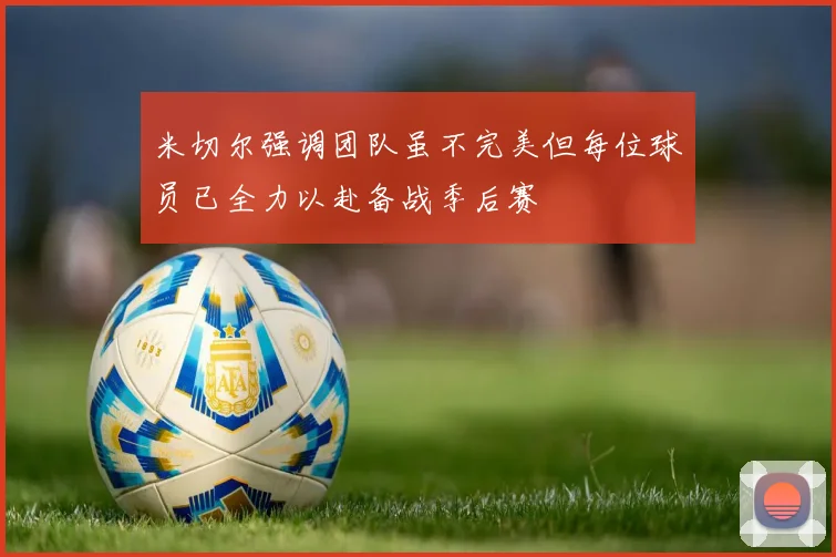 米切尔强调团队虽不完美但每位球员已全力以赴备战季后赛