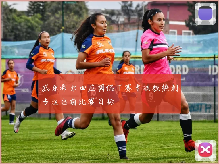 威尔希尔回应调侃下赛季执教热刺专注当前比赛目标