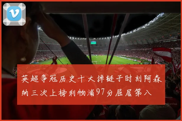 英超争冠历史十大掉链子时刻阿森纳三次上榜利物浦97分屈居第八
