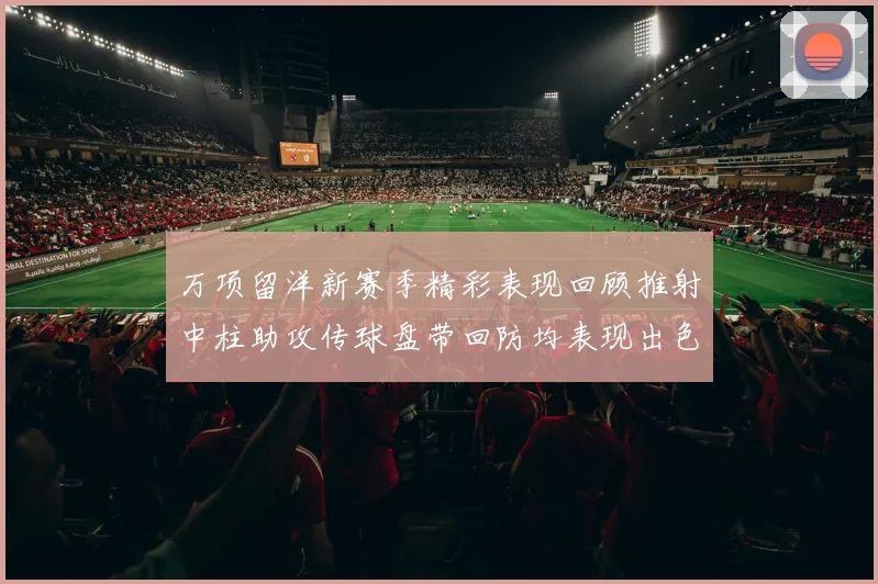万项留洋新赛季精彩表现回顾推射中柱助攻传球盘带回防均表现出色