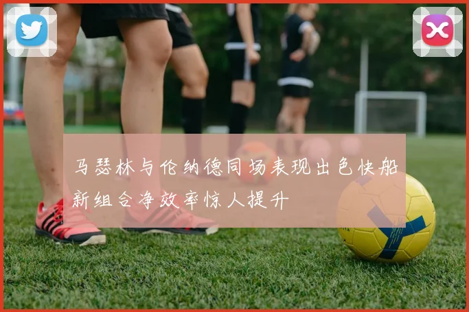 马瑟林与伦纳德同场表现出色快船新组合净效率惊人提升