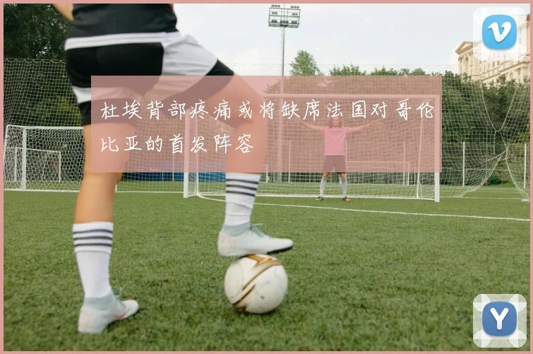 杜埃背部疼痛或将缺席法国对哥伦比亚的首发阵容