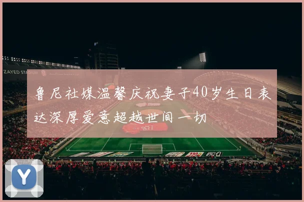 鲁尼社媒温馨庆祝妻子40岁生日表达深厚爱意超越世间一切