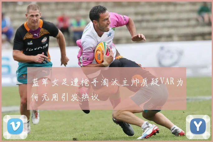 蓝军女足遭枪手淘汰主帅质疑VAR为何无用引发热议