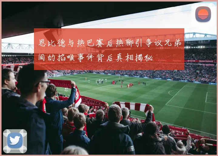 恩比德与热巴赛后热聊引争议兄弟间的掐喉事件背后真相揭秘