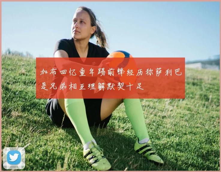 加布回忆童年踢前锋经历称萨利巴是兄弟相互理解默契十足