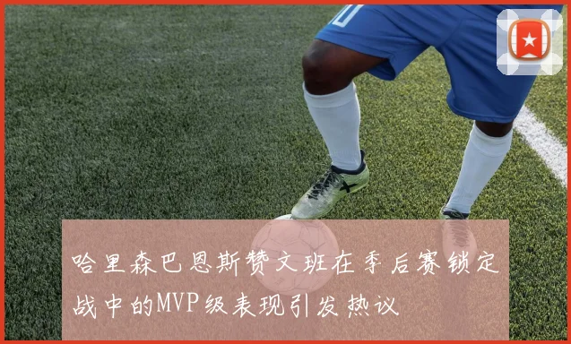 哈里森巴恩斯赞文班在季后赛锁定战中的MVP级表现引发热议